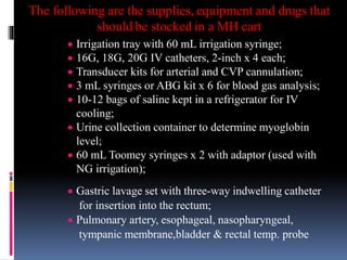 The following are the supplies, equipment and drugs that
should be stocked in a MH cart
 Irrigation tray with 60 mL irrigation syringe;
 16G, 18G, 20G IV catheters, 2-inch x 4 each;
 Transducer kits for arterial and CVP cannulation;
 3 mL syringes or ABG kit x 6 for blood gas analysis;
 10-12 bags of saline kept in a refrigerator for IV
cooling;
 Urine collection container to determine myoglobin
level;
 60 mL Toomey syringes x 2 with adaptor (used with
NG irrigation);
 Gastric lavage set with three-way indwelling catheter
for insertion into the rectum;
 Pulmonary artery, esophageal, nasopharyngeal,
tympanic membrane,bladder & rectal temp. probe
 