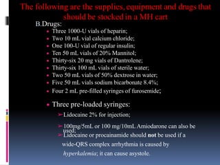 The following are the supplies, equipment and drugs that
should be stocked in a MH cart
B.Drugs:
 Three 1000-U vials of heparin;
 Two 10 mL vial calcium chloride;
 One 100-U vial of regular insulin;
 Ten 50 mL vials of 20% Mannitol;
 Thirty-six 20 mg vials of Dantrolene;
 Thirty-six 100 mL vials of sterile water;
 Two 50 mL vials of 50% dextrose in water;
 Five 50 mL vials sodium bicarbonate 8.4%;
 Four 2 mL pre-filled syringes of furosemide;
 Three pre-loaded syringes:
➢Lidocaine 2% for injection;
➢100mg/5mL or 100 mg/10mLAmiodarone can also be
used;
➢Lidocaine or procainamide should not be used if a
wide-QRS complex arrhythmia is caused by
hyperkalemia; it can cause asystole.
 