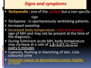 Signs and symptoms
 Tachycardia : one of the earliest but a non specific
sign
 Tachypnea : in spontaneously ventilating patients.
 Increased sweating
 Increased body temperature : late and serious
sign of MH and may not be present at the time of
the diagnosis..
 During fulminant acute MH, body temperature
may increase at a rate of 1.8–3.6°F (1–2°C)
every 5 minutes
 Cyanosis, flushing or blanching of skin. Cola
coloured urine
 masseter spasm or generalised muscle rigidity
or both
 
