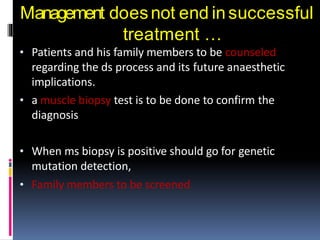 Management doesnot end insuccessful
treatment …
• Patients and his family members to be counseled
regarding the ds process and its future anaesthetic
implications.
• a muscle biopsy test is to be done to confirm the
diagnosis
• When ms biopsy is positive should go for genetic
mutation detection,
• Family members to be screened
 