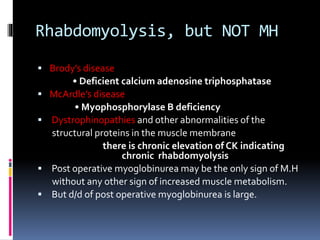 Rhabdomyolysis, but NOT MH
 Brody’s disease
• Deficient calcium adenosine triphosphatase
 McArdle’s disease
• Myophosphorylase B deficiency
 Dystrophinopathies and other abnormalities of the
structural proteins in the muscle membrane
there is chronic elevation of CK indicating
chronic rhabdomyolysis
 Post operative myoglobinurea may be the only sign of M.H
without any other sign of increased muscle metabolism.
 But d/d of post operative myoglobinurea is large.
 