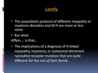 Lastly
• The anaesthetic protocol of different myopathy or
myotonic disorders and M.H are more or less
same
 But what
differs…. is that…
• The implications of a diagnosis of X-linked
myopathy, myotonia, or autosomal-dominant
ryanodine receptor mutation that are quite
different for the rest of their family.
 