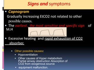 Signs and symptoms
 Capnogram
Gradually increasing EtCO2 not related to other
possible causes.
 The earliest , the most sensitive and specific sign of
M.H
 Excessive heating and rapid exhaustion of CO2
absorber.
 Other possible causes:
 Hypoventilation
 Other causes of Hyper metabolism
Partial airway obstruction Absorption of
CO2 from exogenous source
 equipment malfunction.
 