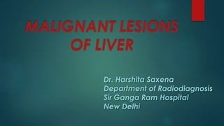 MALIGNANT LESIONS
OF LIVER
Dr. Harshita Saxena
Department of Radiodiagnosis
Sir Ganga Ram Hospital
New Delhi
 
