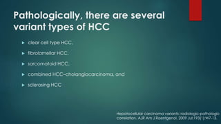Pathologically, there are several
variant types of HCC
 clear cell type HCC,
 fibrolamellar HCC,
 sarcomatoid HCC,
 combined HCC–cholangiocarcinoma, and
 sclerosing HCC
Hepatocellular carcinoma variants: radiologic-pathologic
correlation. AJR Am J Roentgenol. 2009 Jul;193(1):W7-13.
 