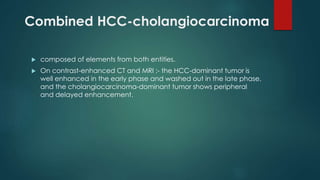 Combined HCC-cholangiocarcinoma
 composed of elements from both entities.
 On contrast-enhanced CT and MRI :- the HCC-dominant tumor is
well enhanced in the early phase and washed out in the late phase,
and the cholangiocarcinoma-dominant tumor shows peripheral
and delayed enhancement.
 