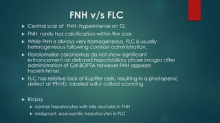 FNH v/s FLC
 Central scar of FNH -hyperintense on T2.
 FNH rarely has calcification within the scar.
 While FNH is always very homogeneous, FLC is usually
heterogeneous following contrast administration.
 Fibrolamellar carcinomas do not show significant
enhancement on delayed hepatobiliary phase images after
administration of Gd-BOPTA however FNH appears
hyperintense.
 FLC has relative lack of Kupffer cells, resulting in a photopenic
defect at 99mTc labeled sulfur colloid scanning
 Biopsy
 normal hepatocytes with bile ductules in FNH
 Malignant, eosinophilic hepatocytes in FLC
 