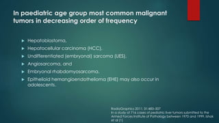 In paediatric age group most common malignant
tumors in decreasing order of frequency
 Hepatoblastoma,
 Hepatocellular carcinoma (HCC),
 Undifferentiated (embryonal) sarcoma (UES),
 Angiosarcoma, and
 Embryonal rhabdomyosarcoma.
 Epithelioid hemangioendothelioma (EHE) may also occur in
adolescents.
RadioGraphics 2011; 31:483–507
In a study of 716 cases of pediatric liver tumors submitted to the
Armed Forces Institute of Pathology between 1970 and 1999, Ishak
et al (1)
 