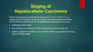 Staging of
Hepatocellular Carcinoma
AASLD advocates use of the BCLC (Barcelona Clinic Liver Cancer )
staging system because it is the only system that encompasses the three
factors that have been shown to be independent predictors of survival :-
 radiologic tumor extent,
 liver function { by using the Child-Turcotte-Pugh (CTP) score} and
 patient’s performance status { by using the Eastern Cooperative Oncology
Group (ECOG) scale}
 