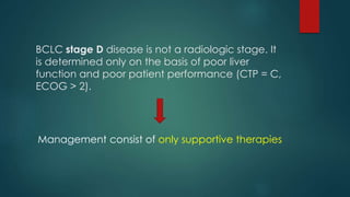 BCLC stage D disease is not a radiologic stage. It
is determined only on the basis of poor liver
function and poor patient performance (CTP = C,
ECOG > 2).
Management consist of only supportive therapies
 