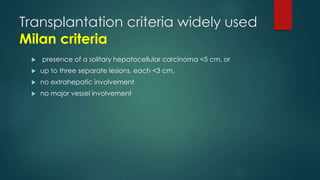 Transplantation criteria widely used
Milan criteria
 presence of a solitary hepatocellular carcinoma <5 cm, or
 up to three separate lesions, each <3 cm.
 no extrahepatic involvement
 no major vessel involvement
 