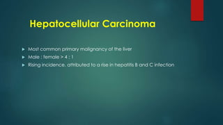Hepatocellular Carcinoma
 Most common primary malignancy of the liver
 Male : female > 4 : 1
 Rising incidence, attributed to a rise in hepatitis B and C infection
 