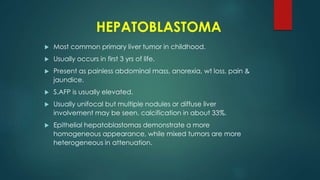HEPATOBLASTOMA
 Most common primary liver tumor in childhood.
 Usually occurs in first 3 yrs of life.
 Present as painless abdominal mass, anorexia, wt loss, pain &
jaundice.
 S.AFP is usually elevated.
 Usually unifocal but multiple nodules or diffuse liver
involvement may be seen. calcification in about 33%.
 Epithelial hepatoblastomas demonstrate a more
homogeneous appearance, while mixed tumors are more
heterogeneous in attenuation.
 