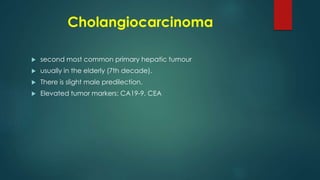 Cholangiocarcinoma
 second most common primary hepatic tumour
 usually in the elderly (7th decade).
 There is slight male predilection.
 Elevated tumor markers: CA19-9, CEA
 