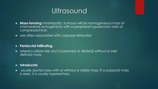 Ultrasound
 Mass-forming intrahepatic: tumours will be homogeneous mass of
intermediate echogenicity with a peripheral hypoechoic halo of
compressed liver.
 are often associated with capsular retraction
 Periductal infiltrating:
 altered calibre bile duct (narrowed or dilated) without a well-
defined mass.
 Intraductal:
 usually ductectasia with or without a visible mass. If a polypoid mass
is seen, it is usually hyperechoic.
 