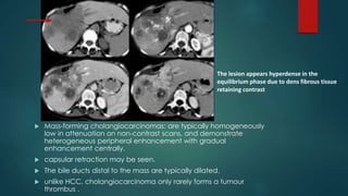  Mass-forming cholangiocarcinomas: are typically homogeneously
low in attenuation on non-contrast scans, and demonstrate
heterogeneous peripheral enhancement with gradual
enhancement centrally.
 capsular retraction may be seen.
 The bile ducts distal to the mass are typically dilated.
 unlike HCC, cholangiocarcinoma only rarely forms a tumour
thrombus .
The lesion appears hyperdense in the
equilibrium phase due to dens fibrous tissue
retaining contrast
 