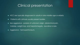 Clinical presentation
 HCC are typically diagnosed in adults in late middle age or elderly
 Patients with cirrhosis usually present earlier.
 less aggressive - pyrexia of unknown origin, abdominal pain,
malaise, weight loss, and hepatomegaly. Jaundice is rare.
 Aggressive - hemoperitoneum.
 