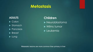 Metastasis
ADULTS
 Colon
 Stomach
 Pancreas
 Breast
 Lung
Children
 Neuroblastoma
 Wilms tumor
 Leukemia
Metastatic lesions are more common than primary in liver
 