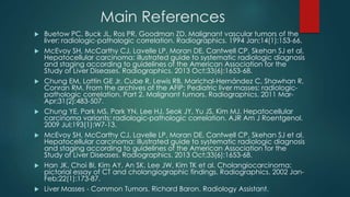 Main References
 Buetow PC, Buck JL, Ros PR, Goodman ZD. Malignant vascular tumors of the
liver: radiologic-pathologic correlation. Radiographics. 1994 Jan;14(1):153-66.
 McEvoy SH, McCarthy CJ, Lavelle LP, Moran DE, Cantwell CP, Skehan SJ et al.
Hepatocellular carcinoma: illustrated guide to systematic radiologic diagnosis
and staging according to guidelines of the American Association for the
Study of Liver Diseases. Radiographics. 2013 Oct;33(6):1653-68.
 Chung EM, Lattin GE Jr, Cube R, Lewis RB, Marichal-Hernández C, Shawhan R,
Conran RM. From the archives of the AFIP: Pediatric liver masses: radiologic-
pathologic correlation. Part 2. Malignant tumors. Radiographics. 2011 Mar-
Apr;31(2):483-507.
 Chung YE, Park MS, Park YN, Lee HJ, Seok JY, Yu JS, Kim MJ. Hepatocellular
carcinoma variants: radiologic-pathologic correlation. AJR Am J Roentgenol.
2009 Jul;193(1):W7-13.
 McEvoy SH, McCarthy CJ, Lavelle LP, Moran DE, Cantwell CP, Skehan SJ et al.
Hepatocellular carcinoma: illustrated guide to systematic radiologic diagnosis
and staging according to guidelines of the American Association for the
Study of Liver Diseases. Radiographics. 2013 Oct;33(6):1653-68.
 Han JK, Choi BI, Kim AY, An SK, Lee JW, Kim TK et al. Cholangiocarcinoma:
pictorial essay of CT and cholangiographic findings. Radiographics. 2002 Jan-
Feb;22(1):173-87.
 Liver Masses - Common Tumors. Richard Baron. Radiology Assistant.
 