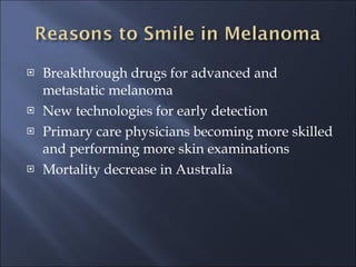 Breakthrough drugs for advanced and metastatic melanoma New technologies for early detection Primary care physicians becoming more skilled and performing more skin examinations Mortality decrease in Australia 