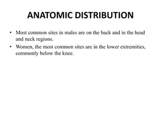 ANATOMIC DISTRIBUTION
• Most common sites in males are on the back and in the head
and neck regions.
• Women, the most common sites are in the lower extremities,
commonly below the knee.
 