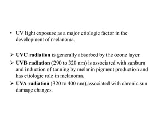 • UV light exposure as a major etiologic factor in the
development of melanoma.
 UVC radiation is generally absorbed by the ozone layer.
 UVB radiation (290 to 320 nm) is associated with sunburn
and induction of tanning by melanin pigment production and
has etiologic role in melanoma.
 UVA radiation (320 to 400 nm),associated with chronic sun
damage changes.
 