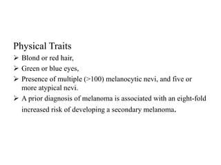 Physical Traits
 Blond or red hair,
 Green or blue eyes,
 Presence of multiple (>100) melanocytic nevi, and five or
more atypical nevi.
 A prior diagnosis of melanoma is associated with an eight-fold
increased risk of developing a secondary melanoma.
 