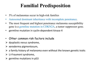 Familial Predisposition
• 5% of melanomas occur in high-risk families
• Autosomal dominant inheritance with incomplete penetrance.
• The most frequent and highest penetrance melanoma susceptibility
gene is a germline mutation in CDKN2A, a tumor suppressor gene.
• germline mutation in cyclin-dependent kinase 4
• Other common risk factors include
 dysplastic nevus syndrome,
 xeroderma pigmentosum,
 a family history of melanoma even without the known genetic traits
 Li-Fraumeni syndrome,
 germline mutations in p53
 