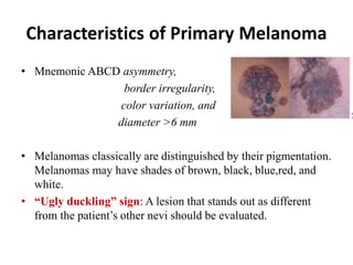 Characteristics of Primary Melanoma
• Mnemonic ABCD asymmetry,
border irregularity,
color variation, and
diameter >6 mm
• Melanomas classically are distinguished by their pigmentation.
Melanomas may have shades of brown, black, blue,red, and
white.
• “Ugly duckling” sign: A lesion that stands out as different
from the patient’s other nevi should be evaluated.
 
