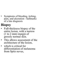 • Symptoms of bleeding, itching,
pain, and ulceration - hallmarks
of a late diagnosis
Biopsy
• Full-thickness biopsy of the
entire lesion, with a narrow
(1 to 2 mm) margin of
grossly normal skin.
• This allows assessment of the
architecture of the lesion,
• which is critical for
differentiation of melanoma
from Spitz nevus,
 
