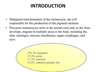 INTRODUCTION
• Malignant transformation of the melanocyte, the cell
responsible for the production of the pigment melanin.
• Precursor melanocytes arise in the neural crest and, as the fetus
develops, migrate to multiple areas in the body including the
skin, meninges, mucous membranes, upper esophagus, and
eyes.
91.2% cutaneous
5.3% ocular
1.3% mucosal
2.2% unknown primary site
 