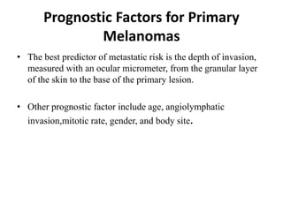 Prognostic Factors for Primary
Melanomas
• The best predictor of metastatic risk is the depth of invasion,
measured with an ocular micrometer, from the granular layer
of the skin to the base of the primary lesion.
• Other prognostic factor include age, angiolymphatic
invasion,mitotic rate, gender, and body site.
 
