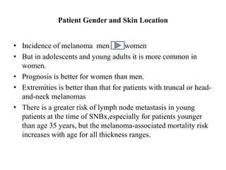 Patient Gender and Skin Location
• Incidence of melanoma men women
• But in adolescents and young adults it is more common in
women.
• Prognosis is better for women than men.
• Extremities is better than that for patients with truncal or head-
and-neck melanomas
• There is a greater risk of lymph node metastasis in young
patients at the time of SNBx,especially for patients younger
than age 35 years, but the melanoma-associated mortality risk
increases with age for all thickness ranges.
 