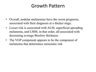 Growth Pattern
• Overall, nodular melanomas have the worst prognosis,
associated with their diagnosis at a thicker stage.
• Lesser risk is associated with ALM, superficial spreading
melanoma, and LMM, in that order, all associated with
decreasing average Breslow thickness.
• The VGP component appears to be the component of
melanoma that determines metastatic risk
 