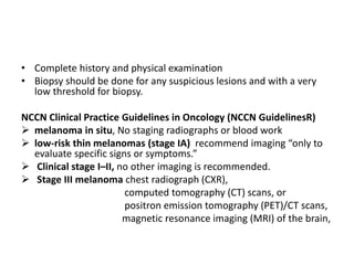 • Complete history and physical examination
• Biopsy should be done for any suspicious lesions and with a very
low threshold for biopsy.
NCCN Clinical Practice Guidelines in Oncology (NCCN GuidelinesR)
 melanoma in situ, No staging radiographs or blood work
 low-risk thin melanomas (stage IA) recommend imaging “only to
evaluate specific signs or symptoms.”
 Clinical stage I–II, no other imaging is recommended.
 Stage III melanoma chest radiograph (CXR),
computed tomography (CT) scans, or
positron emission tomography (PET)/CT scans,
magnetic resonance imaging (MRI) of the brain,
 