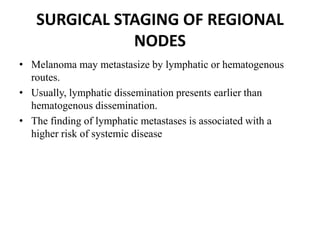 SURGICAL STAGING OF REGIONAL
NODES
• Melanoma may metastasize by lymphatic or hematogenous
routes.
• Usually, lymphatic dissemination presents earlier than
hematogenous dissemination.
• The finding of lymphatic metastases is associated with a
higher risk of systemic disease
 