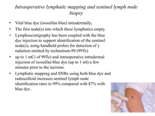Intraoperative lymphatic mapping and sentinel lymph node
biopsy
• Vital blue dye (isosulfan blue) intradermally,
• The first node(s) into which these lymphatics empty.
• Lymphoscintigraphy has been coupled with the blue
dye injection to support identification of the sentinel
node(s), using handheld probes for detection of γ
radiation emitted by technetium-99 (99Tc)
• up to 1 mCi of 99Tc) and intraoperative intradermal
injection of isosulfan blue dye (up to 1 ml) a few
minutes prior to the incision.
• Lymphatic mapping and SNBx using both blue dye and
radiocolloid increases sentinel lymph node
identification rates to 99% compared with 87% with
blue dye .
 