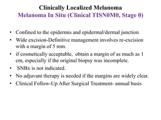 Clinically Localized Melanoma
Melanoma In Situ (Clinical TISN0M0, Stage 0)
• Confined to the epidermis and epidermal/dermal junction
• Wide excision-Definitive management involves re-excision
with a margin of 5 mm.
• if cosmetically acceptable, obtain a margin of as much as 1
cm, especially if the original biopsy was incomplete.
• SNBx is not indicated.
• No adjuvant therapy is needed if the margins are widely clear.
• Clinical Follow-Up After Surgical Treatment- annual basis
 