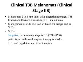Clinical T3B Melanomas (Clinical
Stage IIB)
• Melanomas 2 to 4 mm thick with ulceration represent T3b
lesions and thus are clinical stage IIB melanomas.
• Management is wide excision with a 2-cm margin and an
SNBx.
• SNBx
Negative, the summary stage is IIB (T3bN0M0).
patients, no additional surgical therapy is needed.
HDI and pegylated-interferon therapies
 