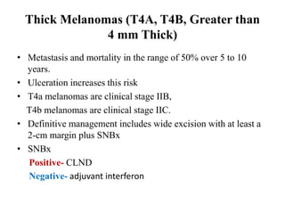 Thick Melanomas (T4A, T4B, Greater than
4 mm Thick)
• Metastasis and mortality in the range of 50% over 5 to 10
years.
• Ulceration increases this risk
• T4a melanomas are clinical stage IIB,
T4b melanomas are clinical stage IIC.
• Definitive management includes wide excision with at least a
2-cm margin plus SNBx
• SNBx
Positive- CLND
Negative- adjuvant interferon
 