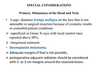 SPECIAL CONSIDERATIONS
Primary Melanomas of the Head and Neck
• Large- diameter lentigo maligna on the face that is not
amenable to surgical resection because of cosmetic results
or comorbid patient conditions
 superficial or Grenz X-rays with local control rates
reported above 90%.
 imiquimod ointment
• Desmoplastic melanoma,
 Adequate margins.If that is not possible,
 postoperative adjuvant radiation should be considered
with 2- to 3-cm margins around the resected lesion.
 