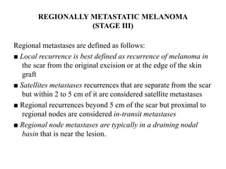 REGIONALLY METASTATIC MELANOMA
(STAGE III)
Regional metastases are defined as follows:
■ Local recurrence is best defined as recurrence of melanoma in
the scar from the original excision or at the edge of the skin
graft
■ Satellites metastases recurrences that are separate from the scar
but within 2 to 5 cm of it are considered satellite metastases
■ Regional recurrences beyond 5 cm of the scar but proximal to
regional nodes are considered in-transit metastases
■ Regional node metastases are typically in a draining nodal
basin that is near the lesion.
 