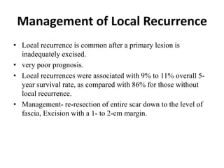 Management of Local Recurrence
• Local recurrence is common after a primary lesion is
inadequately excised.
• very poor prognosis.
• Local recurrences were associated with 9% to 11% overall 5-
year survival rate, as compared with 86% for those without
local recurrence.
• Management- re-resection of entire scar down to the level of
fascia, Excision with a 1- to 2-cm margin.
 