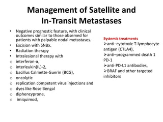 Management of Satellite and
In-Transit Metastases
• Negative prognostic feature, with clinical
outcomes similar to those observed for
patients with palpable nodal metastases.
• Excision with SNBx.
• Radiation therapy
• Intralesional therapy with
o interferon-α,
o interleukin(IL)-2,
o bacillus Calmette-Guerin (BCG),
o oncolytic
o replication competent virus injections and
o dyes like Rose Bengal
o diphencyprone,
o imiquimod,
Systemic treatments
anti–cytotoxic T-lymphocyte
antigen (CTLA4),
anti–programmed death 1
PD-1
anti-PD-L1 antibodies,
BRAF and other targeted
inhibitors
 