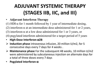 ADJUVANT SYSTEMIC THERAPY
(STAGES IIB, IIC, and III)
• Adjuvant Interferon Therapy
(1) HDI-α for 1 month followed by 1 year of intermediate dosing,
(2) interferon-α at an intermediate dose administered for 1 or 2 years,
(3) interferon-α at a low dose administered for 1 or 3 years, or
(4) pegylated interferon administered for a target period of 5 years
• High-Dose Interferon-𝛂2B
 Induction phase intravenous infusion, 20 million U/m2, for 5
consecutive days every 7 days for 4 weeks .
 Maintenance phase For the subsequent 48 weeks, 10 million U/m2
were administered by subcutaneous injection on alternate days for
a total of three doses every 7 days
• Pegylated Interferon-𝛂
 