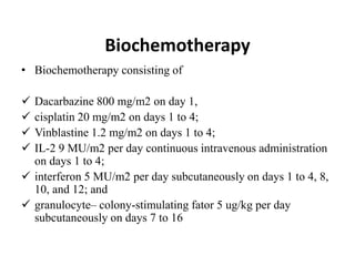 Biochemotherapy
• Biochemotherapy consisting of
 Dacarbazine 800 mg/m2 on day 1,
 cisplatin 20 mg/m2 on days 1 to 4;
 Vinblastine 1.2 mg/m2 on days 1 to 4;
 IL-2 9 MU/m2 per day continuous intravenous administration
on days 1 to 4;
 interferon 5 MU/m2 per day subcutaneously on days 1 to 4, 8,
10, and 12; and
 granulocyte– colony-stimulating fator 5 ug/kg per day
subcutaneously on days 7 to 16
 