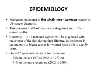 EPIDEMIOLOGY
• Malignant melanoma is the sixth most common cancer in
US cancer diagnosis.
• This amounts to 4% of new cancer diagnoses and 1.5% of
cancer deaths.
• Currently, 1 in 49 men and women will be diagnosed with
melanoma of the skin during their lifetime. Its incidence is
second only to breast cancer for women from birth to age 39
years.
• Overall 5-year survival rates for melanoma
- 82% in the late 1970s (1975 to 1977) to
- 91% in the more recent era (2002 to 2006).
 