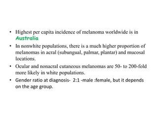 • Highest per capita incidence of melanoma worldwide is in
Australia
• In nonwhite populations, there is a much higher proportion of
melanomas in acral (subungual, palmar, plantar) and mucosal
locations.
• Ocular and nonacral cutaneous melanomas are 50- to 200-fold
more likely in white populations.
• Gender ratio at diagnosis- 2:1 -male :female, but it depends
on the age group.
 