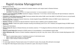 Rapid review Management
• Management Overview
• Wide Local Excision (WLE): Primary treatment for localized melanoma, with margins based on Breslow thickness.
• Melanoma in Situ: 5-mm margins.
• Thin Melanoma (<1.0 mm): 1-cm margins.
• Intermediate or Thick Melanoma (≥2.0 mm): 2-cm margins recommended; 1-cm may be acceptable in constrained areas.
• Sentinel Lymph Node Biopsy (SLNB): Essential for staging in melanomas >1.0 mm thick or thinner melanomas with high-risk features. Guides the
need for further treatment.
• Completion Lymph Node Dissection (CLND): Previously standard after positive SLNB; recent trials (MSLT-II, DeCOG-SLT) show no survival benefit,
leading to more conservative approaches.
• Adjuvant Therapy: For high-risk resected melanomas, includes targeted therapy (BRAF/MEK inhibitors for BRAF-mutant melanoma) and
immunotherapy (PD-1 inhibitors).
• Radiation Therapy: Considered for adjuvant treatment in high-risk cases or palliative care for metastatic disease.
• Metastatic Disease: Treated with systemic therapies including immunotherapy (anti-CTLA-4, PD-1 inhibitors) and targeted therapy for BRAF-mutant
melanomas.
• Staging (AJCC 8th Edition)
• Primary Tumor (T): Based on Breslow thickness and ulceration presence. T1-T4 categories defined by thickness with additional subclassification for
ulceration.
• Regional Lymph Nodes (N): Assessed via SLNB; presence of micrometastasis or macrometastasis impacts stage.
• Distant Metastasis (M): Presence of distant metastasis categorized by site (skin, lung, other viscera, CNS) and serum lactate dehydrogenase (LDH)
levels.
• Stages:
• Stage I/II: Localized disease, based on T classification and absence of nodal/metastatic spread.
• Stage III: Regional nodal involvement or in-transit metastases.
• Stage IV: Distant metastasis, stratified by M categories.
• Surveillance
• For early-stage melanoma: Physical exams every 6-12 months for 5 years, then annually. Skin self-exams encouraged.
• For stage III/IV: More frequent exams (every 3-6 months for 2 years, then every 6-12 months).
 