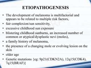 • The development of melanoma is multifactorial and
appears to be related to multiple risk factors,
• fair complexion/sun sensitivity,
• excessive childhood sun exposure
• blistering childhood sunburns, an increased number of
common or atypical/dysplastic nevi (moles),
• a family history of melanoma,
• the presence of a changing mole or evolving lesion on the
skin
• older age
• Genetic mutations {eg: 9p21(CDKN2A), 12q15(CDK4),
7q15(BRAF)}
ETIOPATHOGENESIS
 